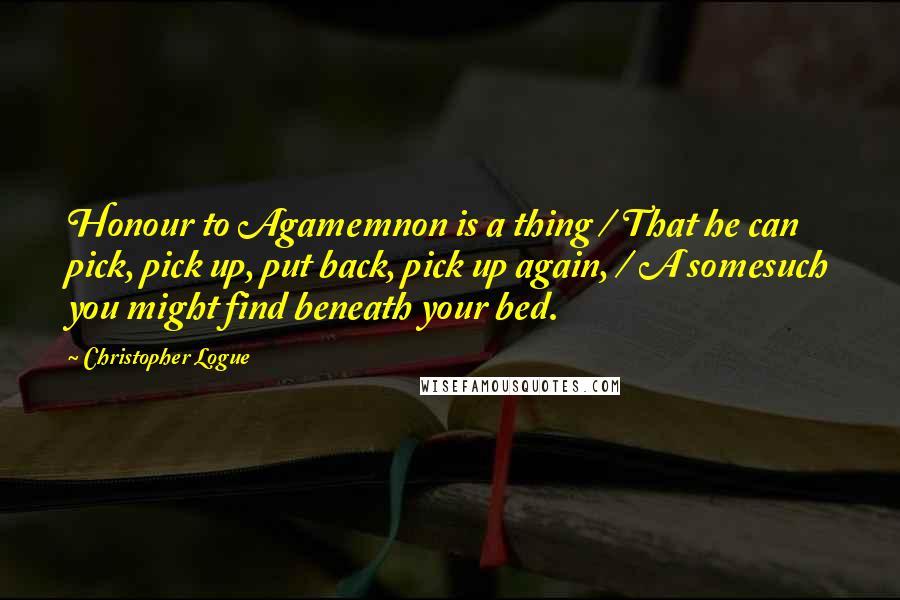 Christopher Logue Quotes: Honour to Agamemnon is a thing / That he can pick, pick up, put back, pick up again, / A somesuch you might find beneath your bed.