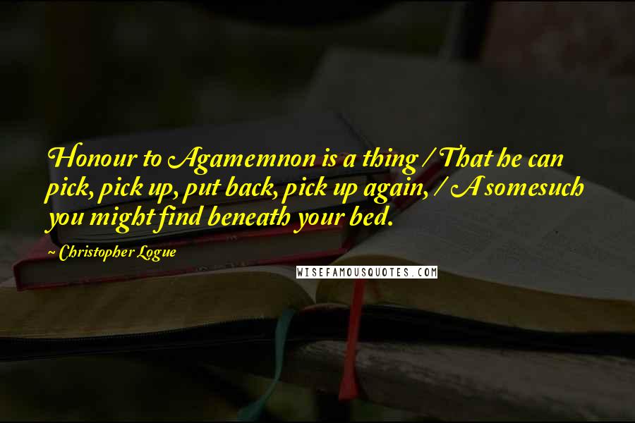 Christopher Logue Quotes: Honour to Agamemnon is a thing / That he can pick, pick up, put back, pick up again, / A somesuch you might find beneath your bed.