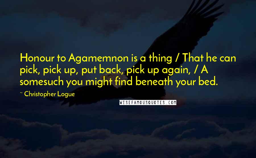 Christopher Logue Quotes: Honour to Agamemnon is a thing / That he can pick, pick up, put back, pick up again, / A somesuch you might find beneath your bed.