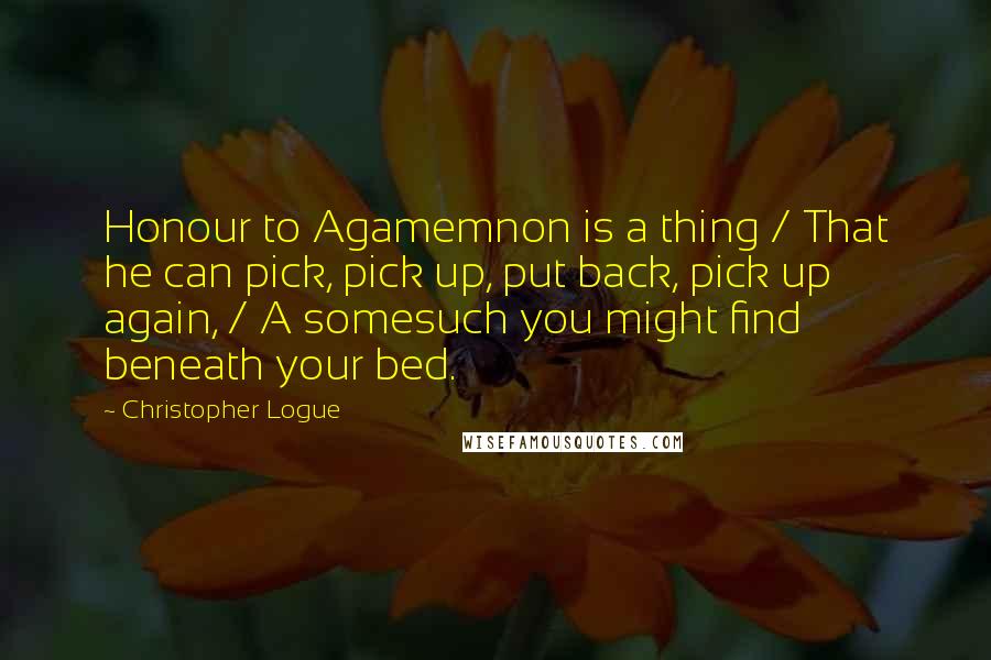 Christopher Logue Quotes: Honour to Agamemnon is a thing / That he can pick, pick up, put back, pick up again, / A somesuch you might find beneath your bed.