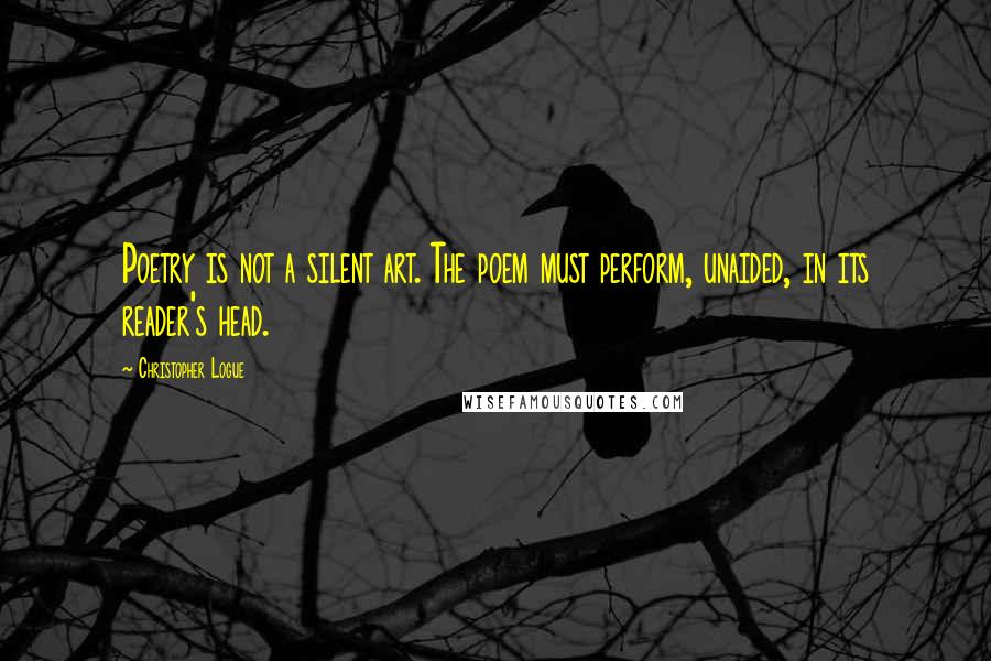 Christopher Logue Quotes: Poetry is not a silent art. The poem must perform, unaided, in its reader's head.