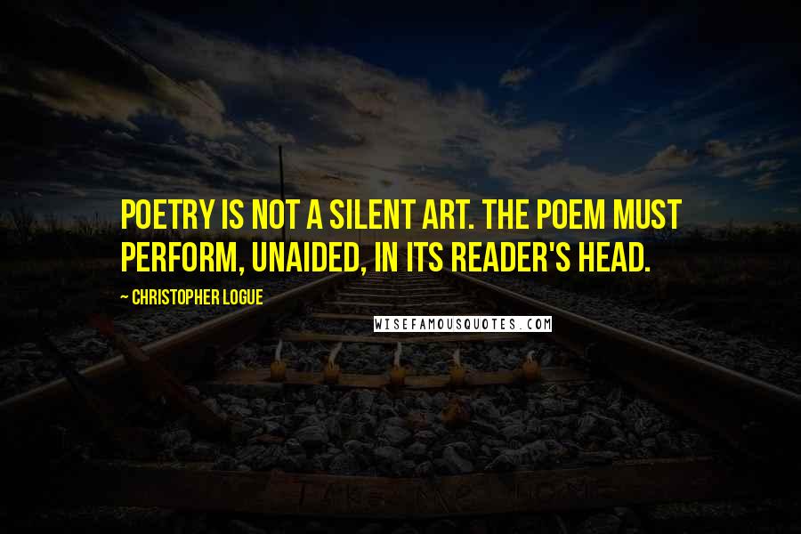 Christopher Logue Quotes: Poetry is not a silent art. The poem must perform, unaided, in its reader's head.