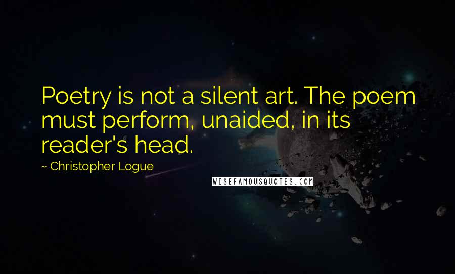 Christopher Logue Quotes: Poetry is not a silent art. The poem must perform, unaided, in its reader's head.