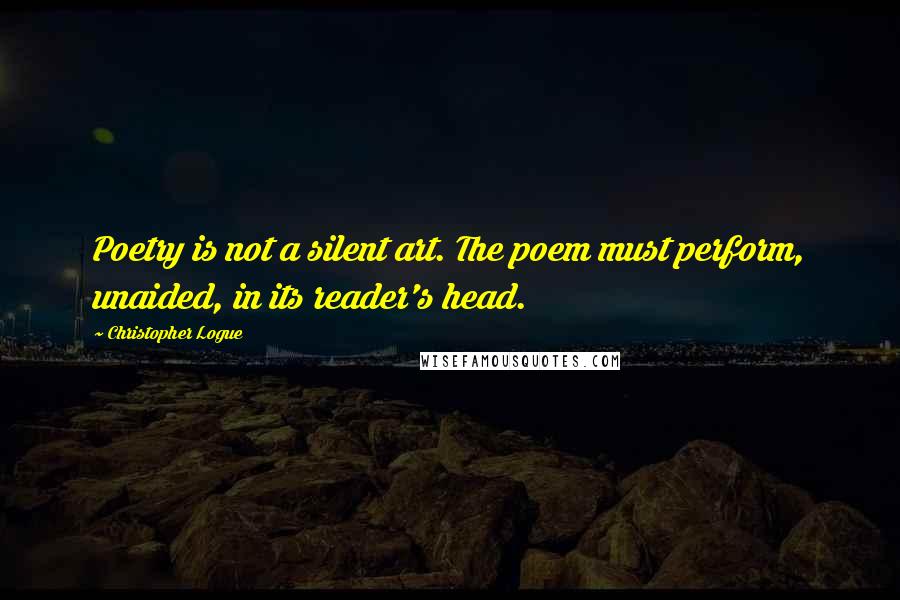 Christopher Logue Quotes: Poetry is not a silent art. The poem must perform, unaided, in its reader's head.