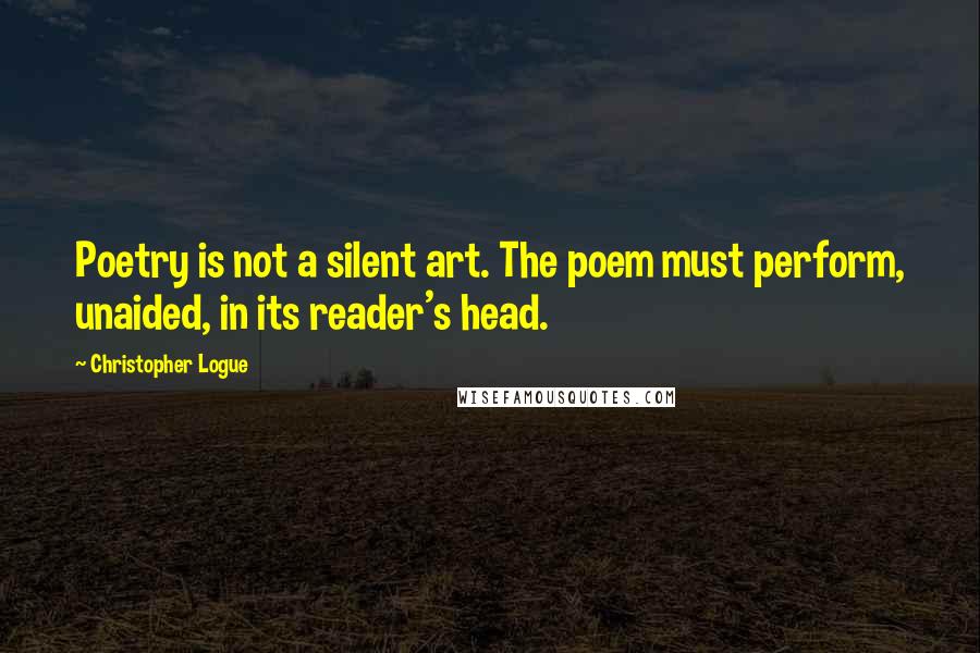 Christopher Logue Quotes: Poetry is not a silent art. The poem must perform, unaided, in its reader's head.