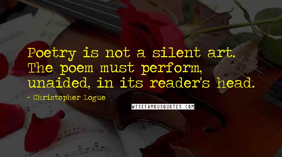 Christopher Logue Quotes: Poetry is not a silent art. The poem must perform, unaided, in its reader's head.