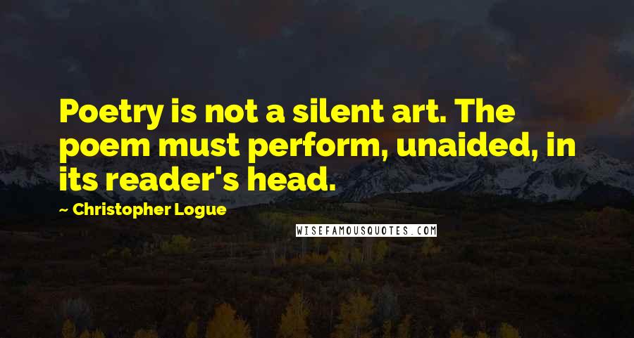 Christopher Logue Quotes: Poetry is not a silent art. The poem must perform, unaided, in its reader's head.