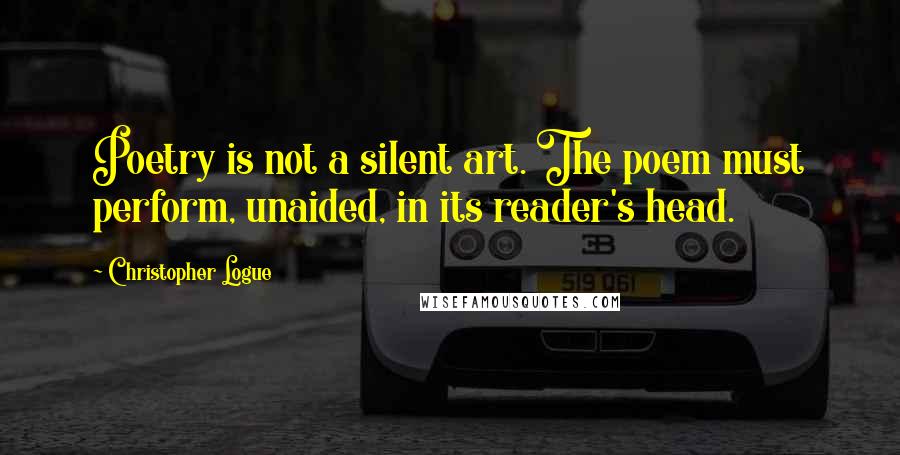 Christopher Logue Quotes: Poetry is not a silent art. The poem must perform, unaided, in its reader's head.