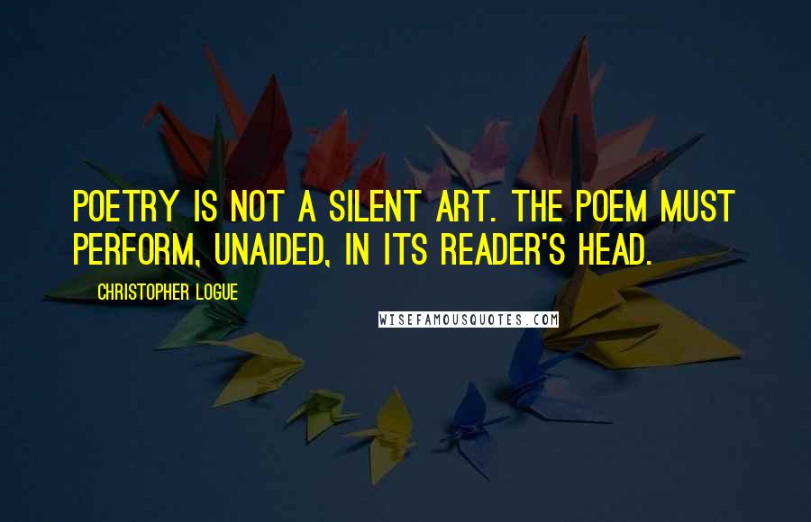 Christopher Logue Quotes: Poetry is not a silent art. The poem must perform, unaided, in its reader's head.