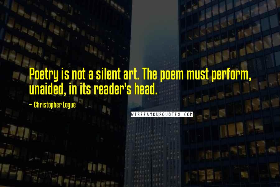 Christopher Logue Quotes: Poetry is not a silent art. The poem must perform, unaided, in its reader's head.