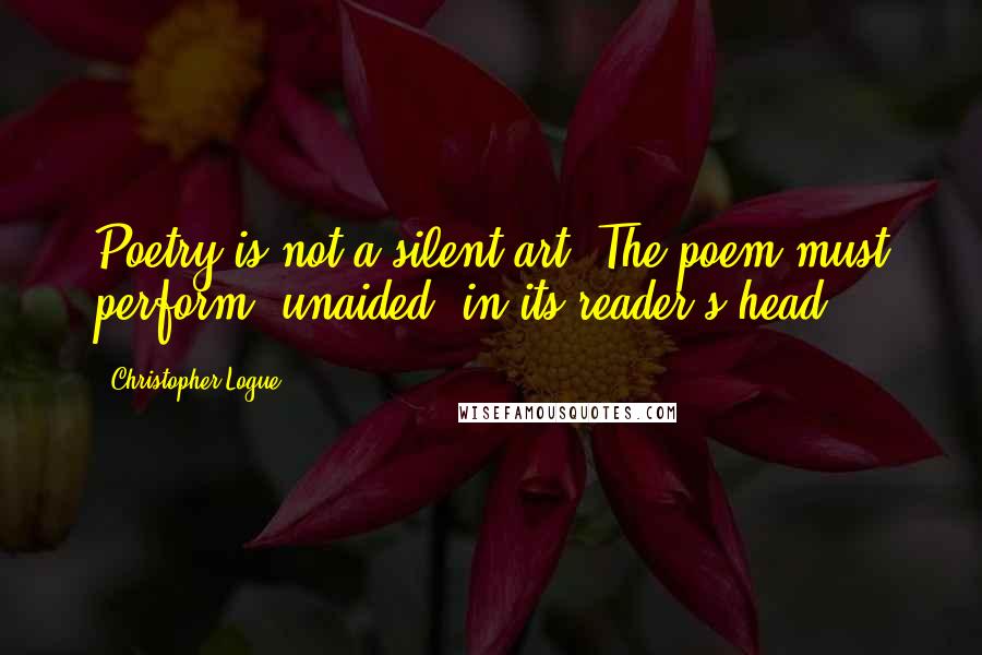 Christopher Logue Quotes: Poetry is not a silent art. The poem must perform, unaided, in its reader's head.