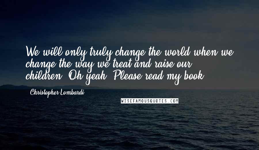 Christopher Lombardi Quotes: We will only truly change the world when we change the way we treat and raise our children."Oh yeah: Please read my book