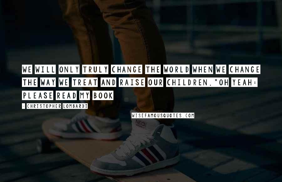 Christopher Lombardi Quotes: We will only truly change the world when we change the way we treat and raise our children."Oh yeah: Please read my book