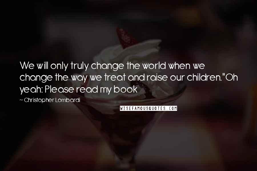 Christopher Lombardi Quotes: We will only truly change the world when we change the way we treat and raise our children."Oh yeah: Please read my book