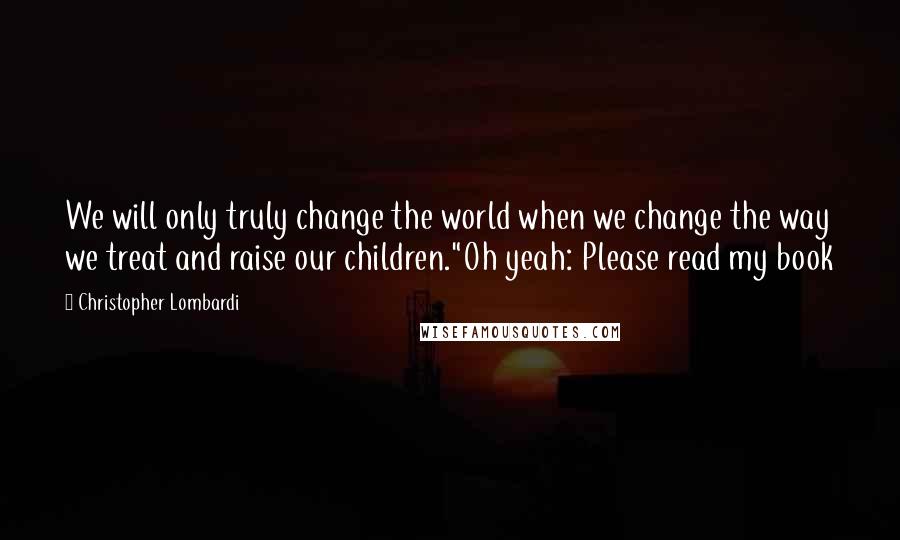 Christopher Lombardi Quotes: We will only truly change the world when we change the way we treat and raise our children."Oh yeah: Please read my book