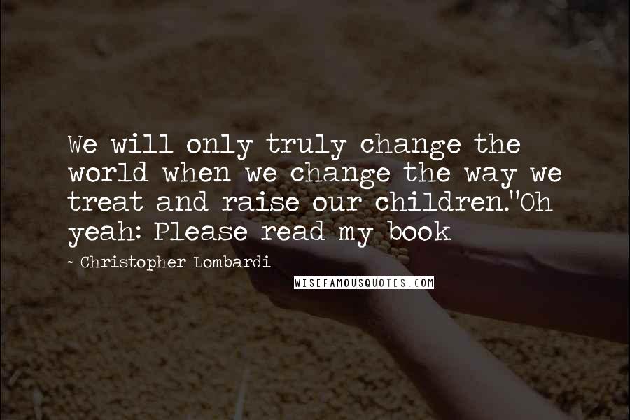 Christopher Lombardi Quotes: We will only truly change the world when we change the way we treat and raise our children."Oh yeah: Please read my book