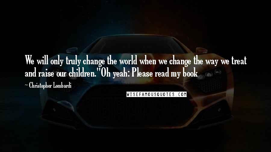 Christopher Lombardi Quotes: We will only truly change the world when we change the way we treat and raise our children."Oh yeah: Please read my book