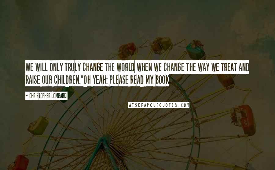 Christopher Lombardi Quotes: We will only truly change the world when we change the way we treat and raise our children."Oh yeah: Please read my book