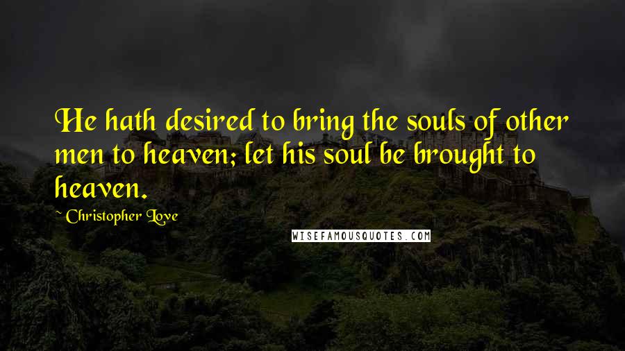 Christopher Love Quotes: He hath desired to bring the souls of other men to heaven; let his soul be brought to heaven.