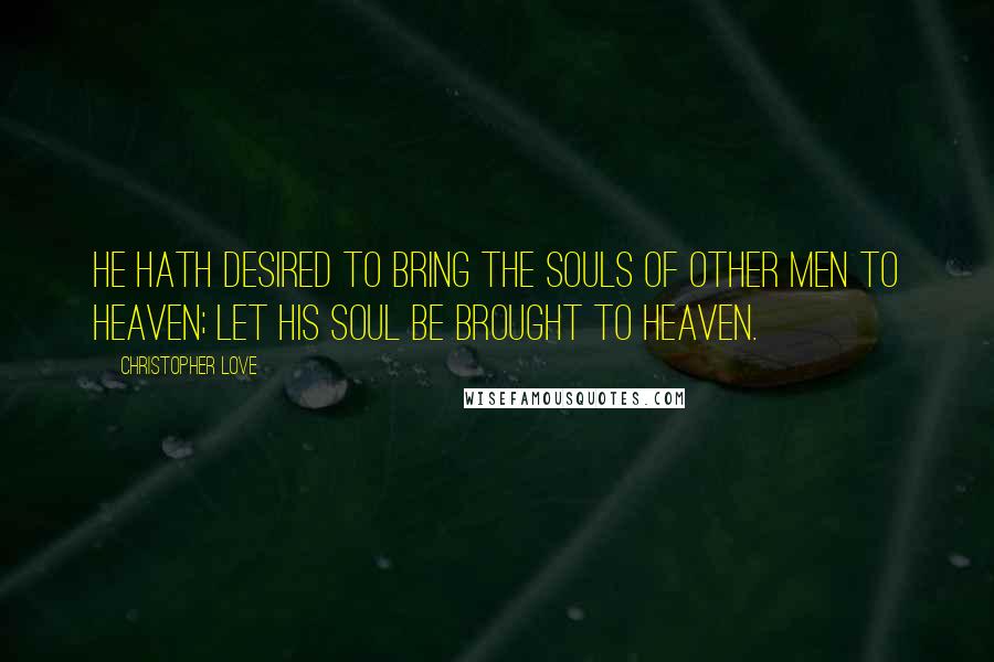 Christopher Love Quotes: He hath desired to bring the souls of other men to heaven; let his soul be brought to heaven.