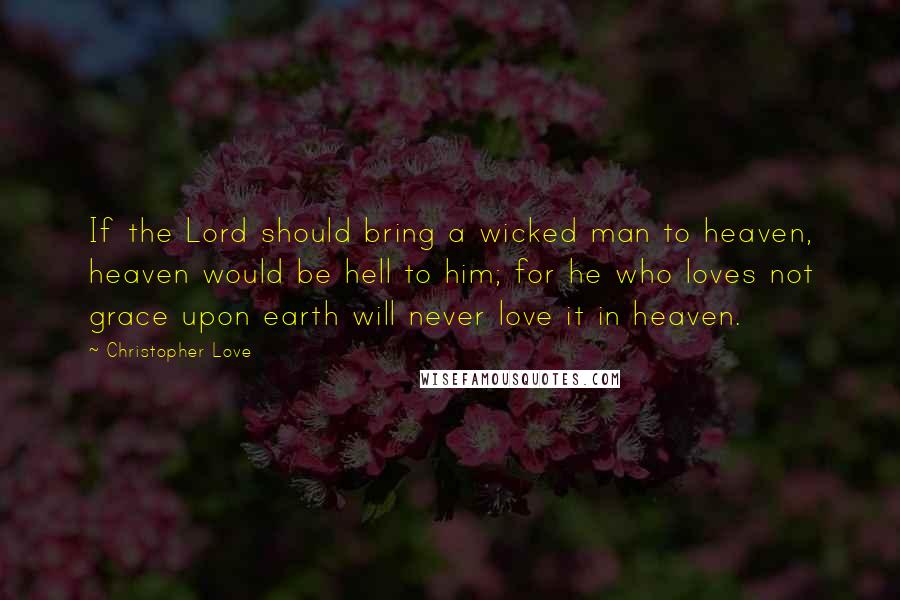 Christopher Love Quotes: If the Lord should bring a wicked man to heaven, heaven would be hell to him; for he who loves not grace upon earth will never love it in heaven.