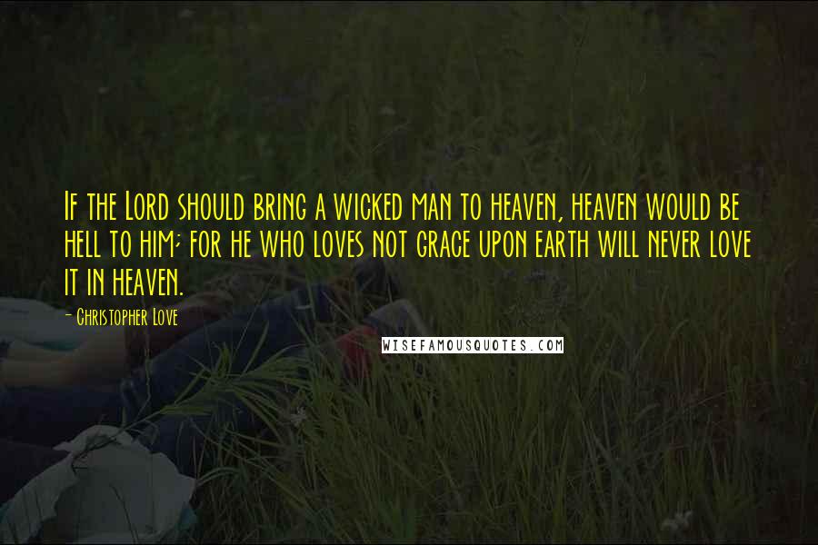 Christopher Love Quotes: If the Lord should bring a wicked man to heaven, heaven would be hell to him; for he who loves not grace upon earth will never love it in heaven.