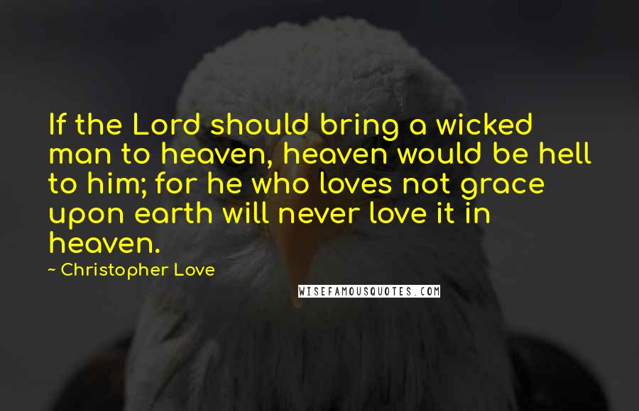 Christopher Love Quotes: If the Lord should bring a wicked man to heaven, heaven would be hell to him; for he who loves not grace upon earth will never love it in heaven.