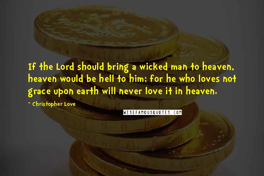 Christopher Love Quotes: If the Lord should bring a wicked man to heaven, heaven would be hell to him; for he who loves not grace upon earth will never love it in heaven.