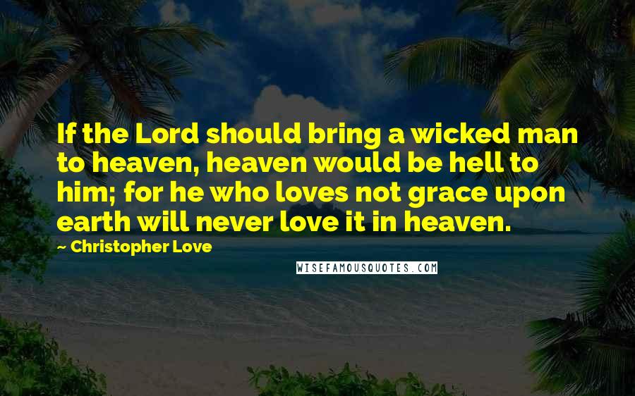 Christopher Love Quotes: If the Lord should bring a wicked man to heaven, heaven would be hell to him; for he who loves not grace upon earth will never love it in heaven.