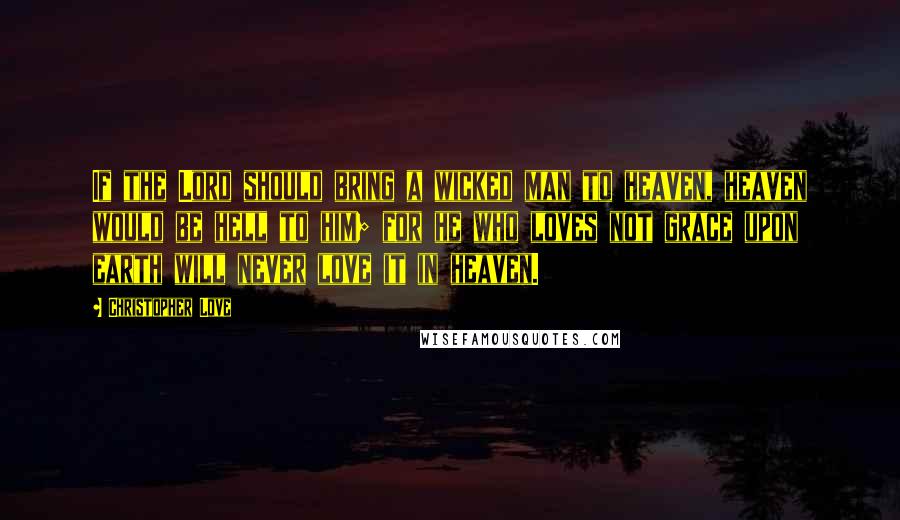 Christopher Love Quotes: If the Lord should bring a wicked man to heaven, heaven would be hell to him; for he who loves not grace upon earth will never love it in heaven.