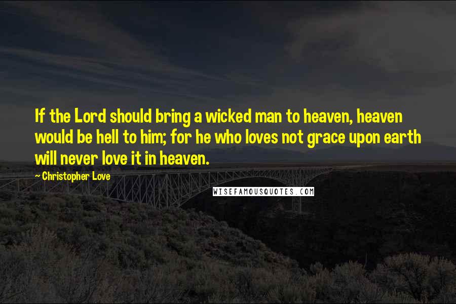 Christopher Love Quotes: If the Lord should bring a wicked man to heaven, heaven would be hell to him; for he who loves not grace upon earth will never love it in heaven.