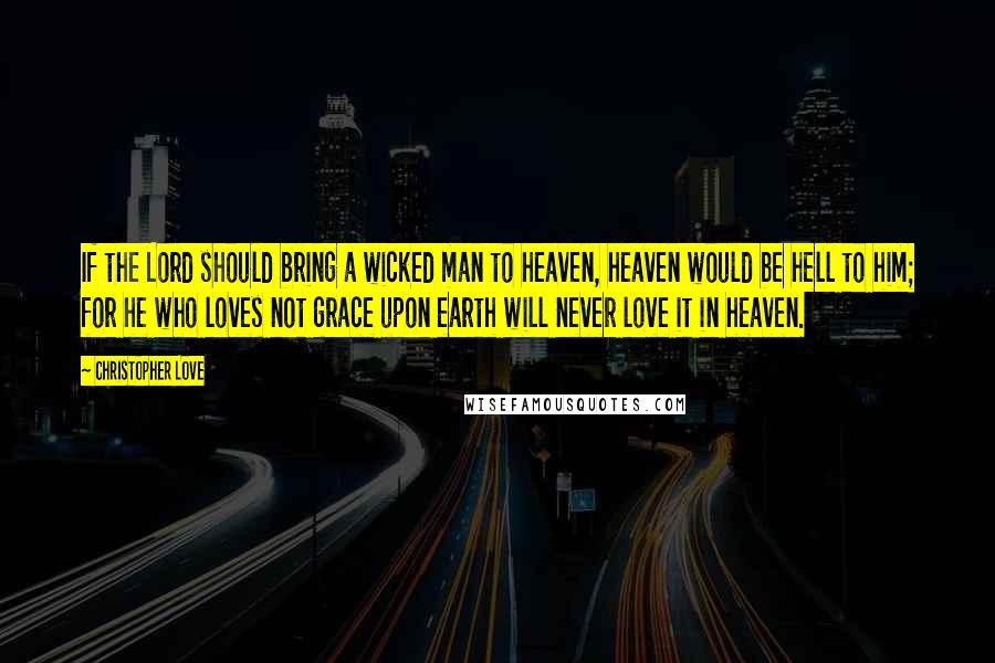 Christopher Love Quotes: If the Lord should bring a wicked man to heaven, heaven would be hell to him; for he who loves not grace upon earth will never love it in heaven.