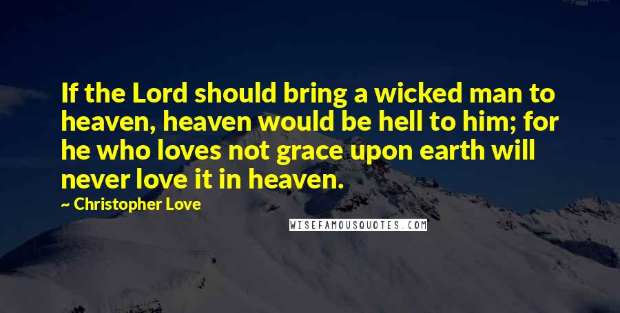 Christopher Love Quotes: If the Lord should bring a wicked man to heaven, heaven would be hell to him; for he who loves not grace upon earth will never love it in heaven.