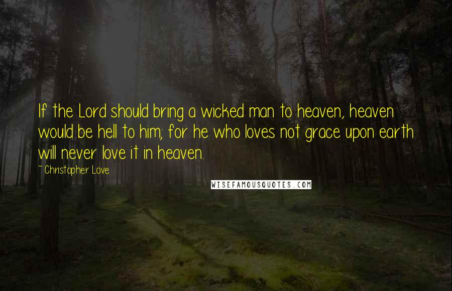 Christopher Love Quotes: If the Lord should bring a wicked man to heaven, heaven would be hell to him; for he who loves not grace upon earth will never love it in heaven.