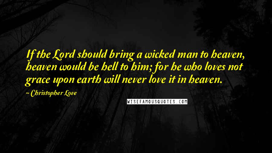 Christopher Love Quotes: If the Lord should bring a wicked man to heaven, heaven would be hell to him; for he who loves not grace upon earth will never love it in heaven.