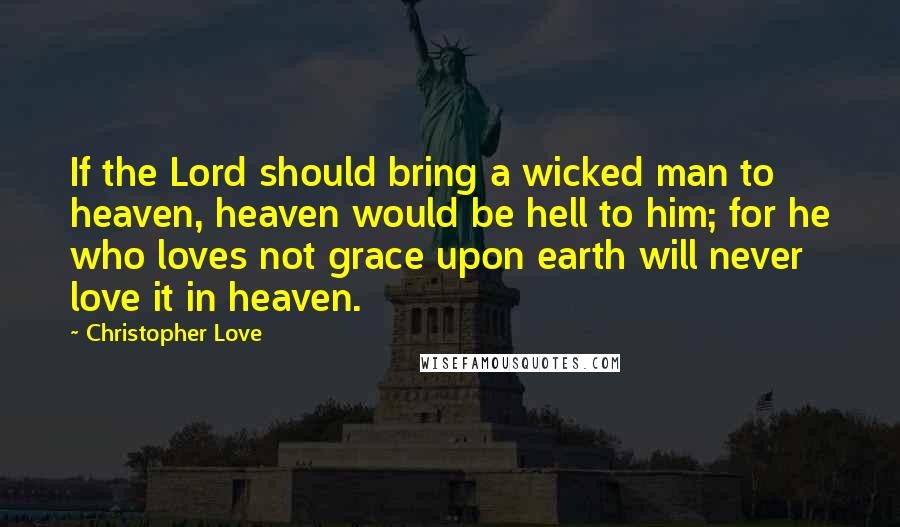 Christopher Love Quotes: If the Lord should bring a wicked man to heaven, heaven would be hell to him; for he who loves not grace upon earth will never love it in heaven.