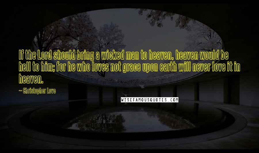 Christopher Love Quotes: If the Lord should bring a wicked man to heaven, heaven would be hell to him; for he who loves not grace upon earth will never love it in heaven.