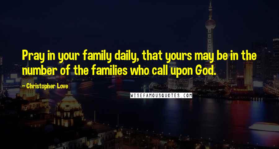 Christopher Love Quotes: Pray in your family daily, that yours may be in the number of the families who call upon God.