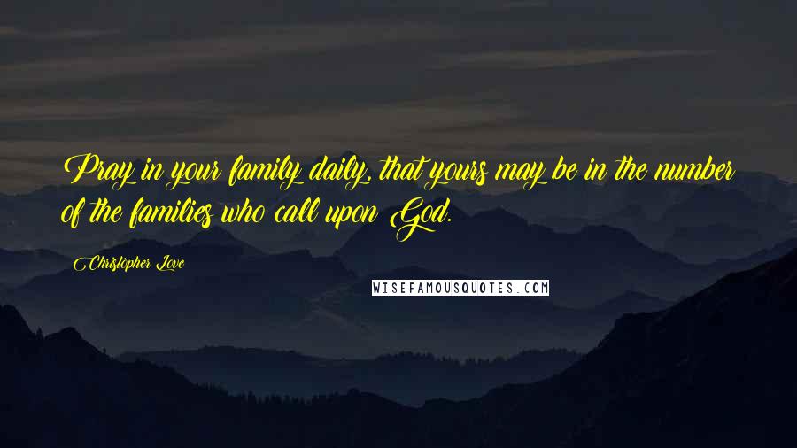 Christopher Love Quotes: Pray in your family daily, that yours may be in the number of the families who call upon God.