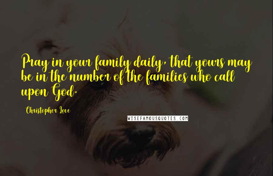 Christopher Love Quotes: Pray in your family daily, that yours may be in the number of the families who call upon God.