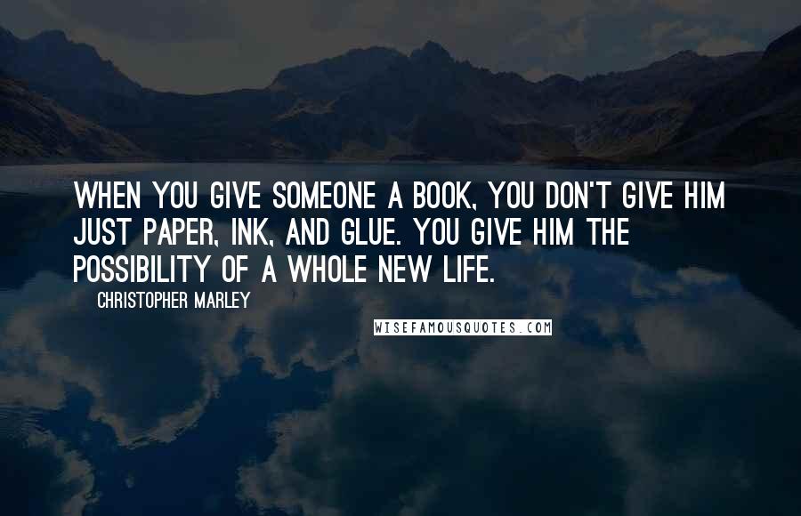 Christopher Marley Quotes: When you give someone a book, you don't give him just paper, ink, and glue. You give him the possibility of a whole new life.