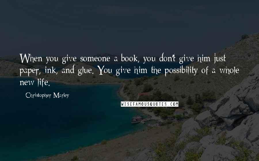 Christopher Marley Quotes: When you give someone a book, you don't give him just paper, ink, and glue. You give him the possibility of a whole new life.