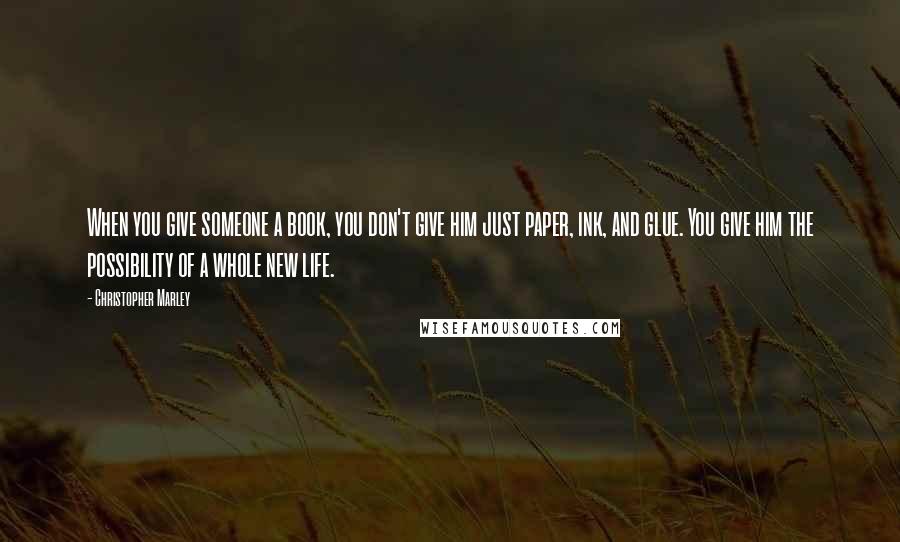 Christopher Marley Quotes: When you give someone a book, you don't give him just paper, ink, and glue. You give him the possibility of a whole new life.