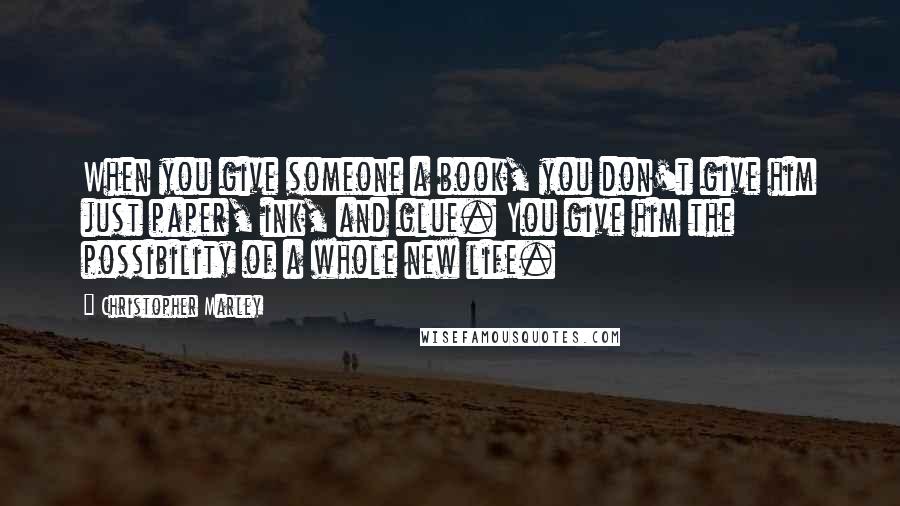 Christopher Marley Quotes: When you give someone a book, you don't give him just paper, ink, and glue. You give him the possibility of a whole new life.