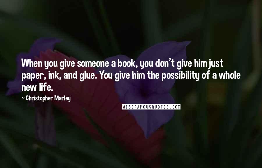 Christopher Marley Quotes: When you give someone a book, you don't give him just paper, ink, and glue. You give him the possibility of a whole new life.