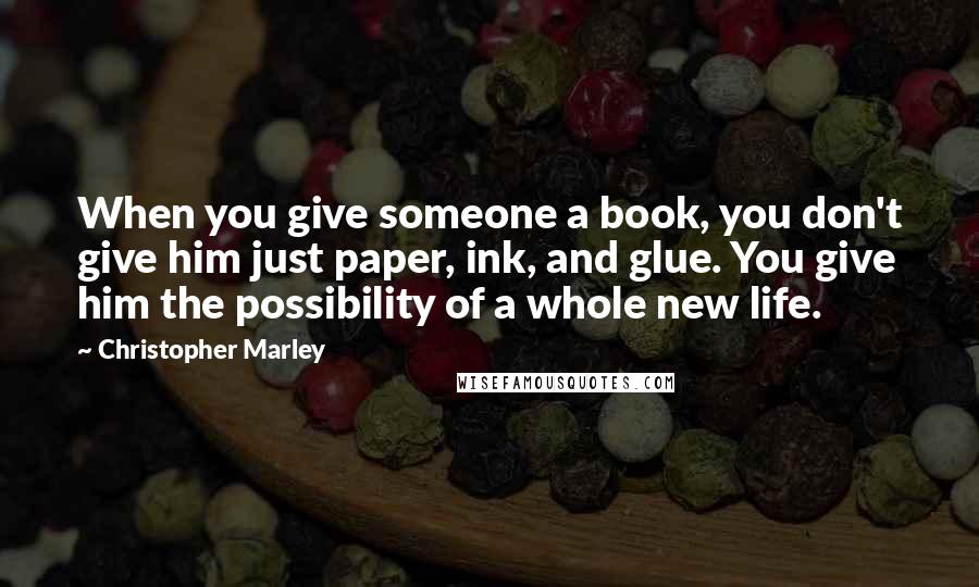 Christopher Marley Quotes: When you give someone a book, you don't give him just paper, ink, and glue. You give him the possibility of a whole new life.