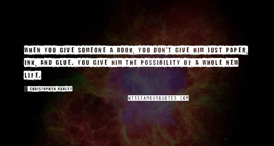 Christopher Marley Quotes: When you give someone a book, you don't give him just paper, ink, and glue. You give him the possibility of a whole new life.