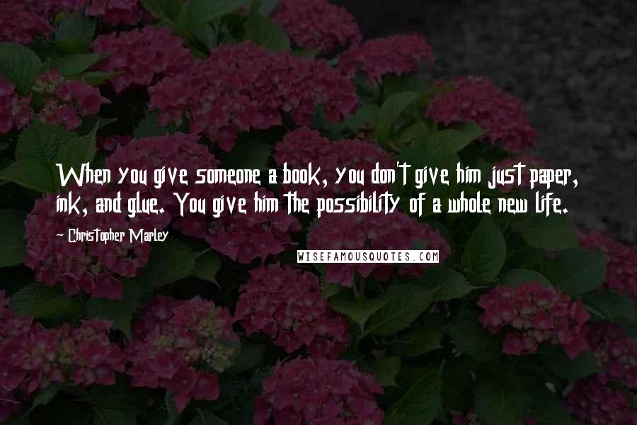 Christopher Marley Quotes: When you give someone a book, you don't give him just paper, ink, and glue. You give him the possibility of a whole new life.