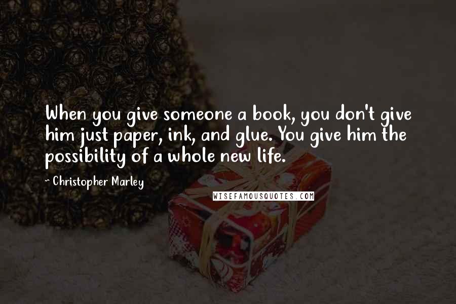 Christopher Marley Quotes: When you give someone a book, you don't give him just paper, ink, and glue. You give him the possibility of a whole new life.