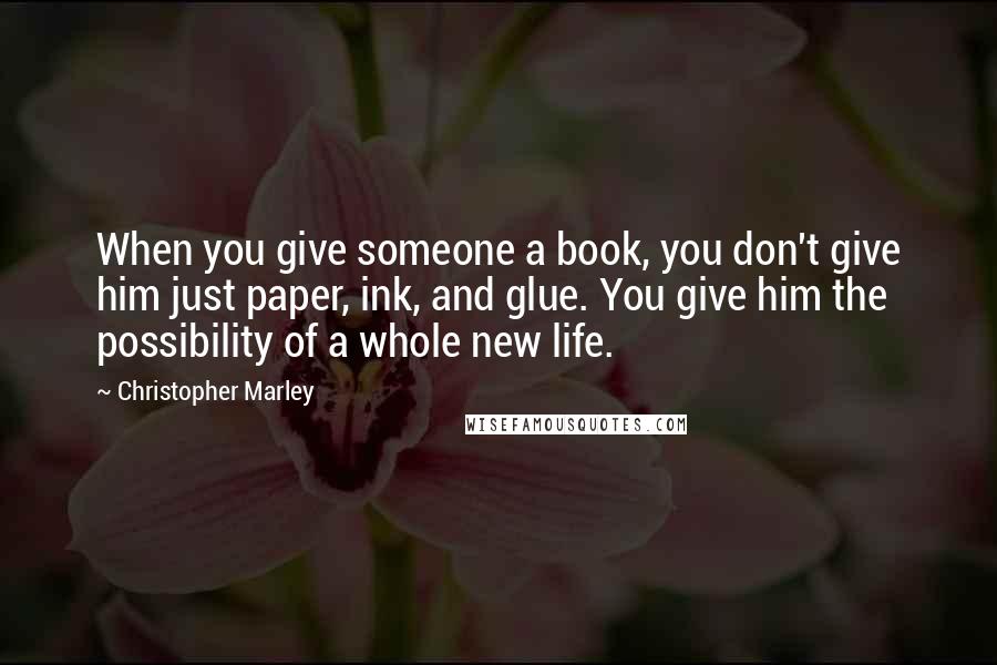 Christopher Marley Quotes: When you give someone a book, you don't give him just paper, ink, and glue. You give him the possibility of a whole new life.